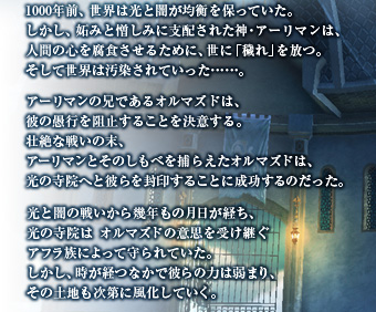 1000年前、世界は光と闇が均衡を保っていた。しかし、妬みと憎しみに支配された神・アーリマンは、人間の心を腐食させるために、世に「穢れ」を放つ。そして世界は汚染されていった……。アーリマンの兄であるオルマズドは、彼の愚行を阻止することを決意する。壮絶な戦いの末、アーリマンとそのしもべを捕らえたオルマズドは、光の寺院へと彼らを封印することに成功するのだった。光と闇の戦いから幾年もの月日が経ち、光の寺院はオルマズドの意思を受け継ぐアフラ族によって守られていた。しかし、時が経つなかで彼らの力は弱まり、その土地も次第に風化していく。